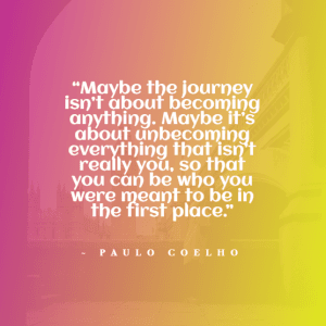 “Maybe the journey isn’t about becoming anything. Maybe it’s about unbecoming everything that isn’t really you, so that you can be who you were meant to be in the first place.” ~ Paulo Coelho